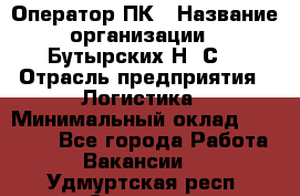 Оператор ПК › Название организации ­ Бутырских Н. С. › Отрасль предприятия ­ Логистика › Минимальный оклад ­ 18 000 - Все города Работа » Вакансии   . Удмуртская респ.,Сарапул г.